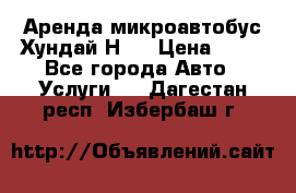 Аренда микроавтобус Хундай Н1  › Цена ­ 50 - Все города Авто » Услуги   . Дагестан респ.,Избербаш г.